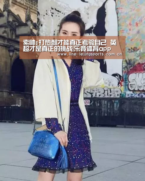 索帅:打热刺才能真正考验自己 英超才是真正的挑战|乐竟体育app(图3) 乐竟官方网站